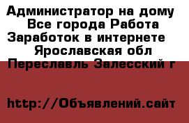 Администратор на дому  - Все города Работа » Заработок в интернете   . Ярославская обл.,Переславль-Залесский г.